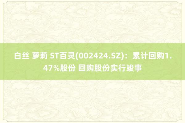 白丝 萝莉 ST百灵(002424.SZ)：累计回购1.47%股份 回购股份实行竣事