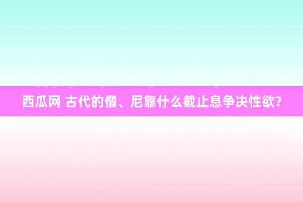 西瓜网 古代的僧、尼靠什么截止息争决性欲？