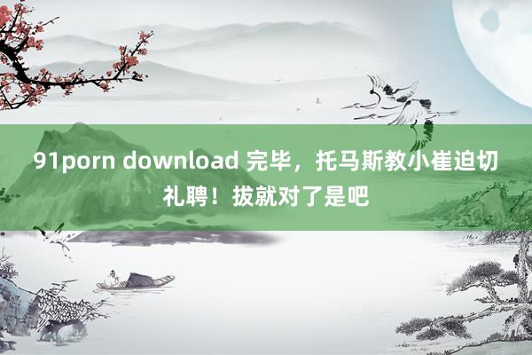 91porn download 完毕,托马斯教小崔迫切礼聘!拔就对了是吧