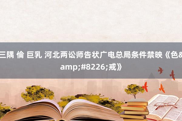 三隅 倫 巨乳 河北两讼师告状广电总局条件禁映《色•戒》