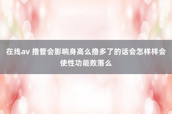 在线av 撸管会影响身高么撸多了的话会怎样样会使性功能败落么