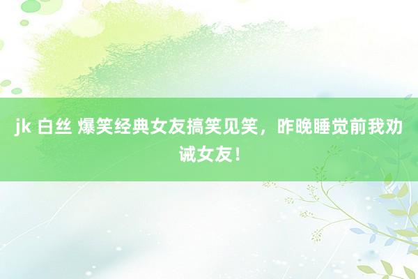 jk 白丝 爆笑经典女友搞笑见笑，昨晚睡觉前我劝诫女友！