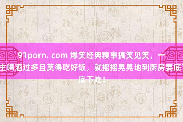 91porn. com 爆笑经典糗事搞笑见笑，一东谈主喝酒过多且莫得吃好饭，就摇摇晃晃地到厨房要底下吃！