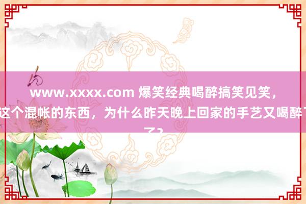 www.xxxx.com 爆笑经典喝醉搞笑见笑，你这个混帐的东西，为什么昨天晚上回家的手艺又喝醉了？