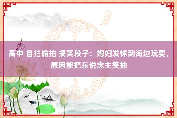 高中 自拍偷拍 搞笑段子：媳妇发怵到海边玩耍，原因能把东说念主笑抽