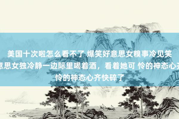 美国十次啦怎么看不了 爆笑好意思女糗事冷见笑，一好意思女独冷静一边际里喝着酒，看着她可 怜的神态心齐快碎了