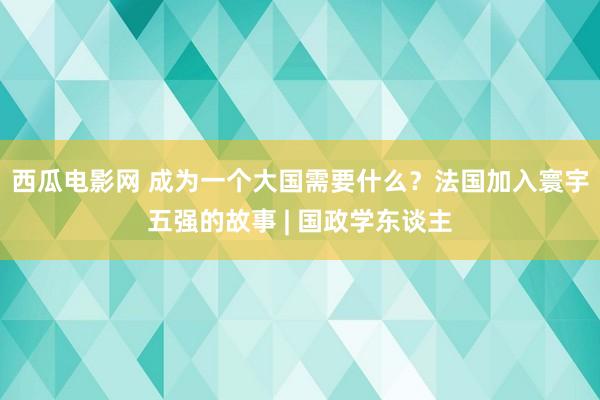 西瓜电影网 成为一个大国需要什么？法国加入寰宇五强的故事 | 国政学东谈主