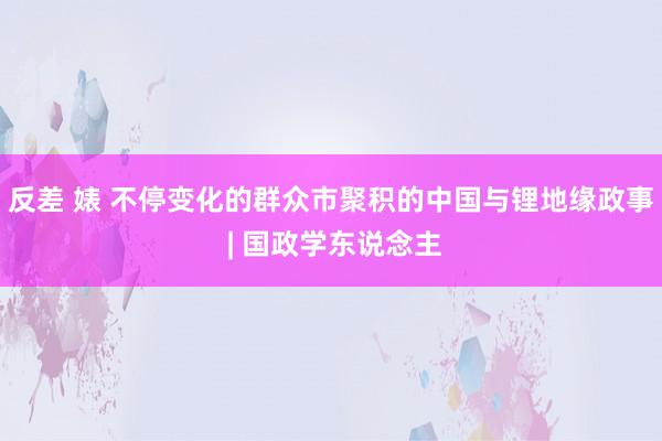 反差 婊 不停变化的群众市聚积的中国与锂地缘政事 | 国政学东说念主
