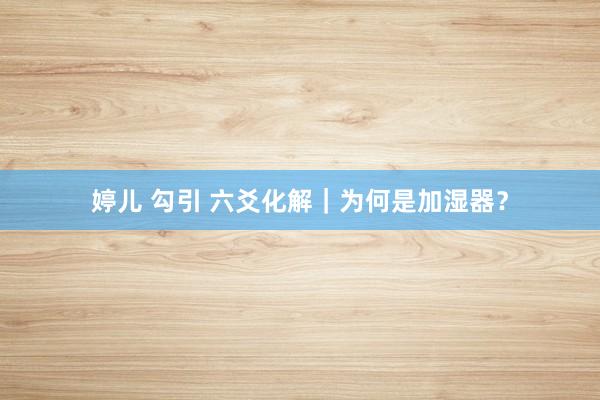 婷儿 勾引 六爻化解｜为何是加湿器？