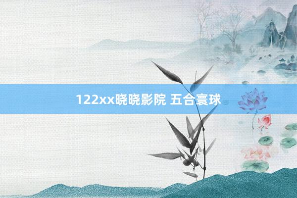 122xx晓晓影院 五合寰球