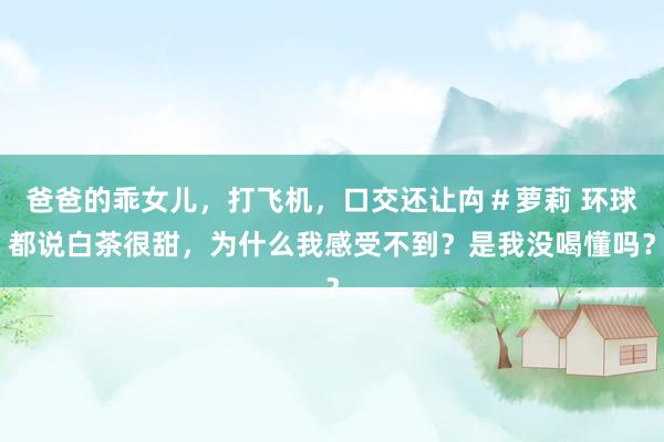 爸爸的乖女儿，打飞机，口交还让禸＃萝莉 环球都说白茶很甜，为什么我感受不到？是我没喝懂吗？