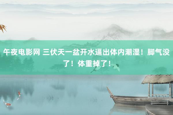 午夜电影网 三伏天一盆开水逼出体内潮湿！脚气没了！体重掉了！