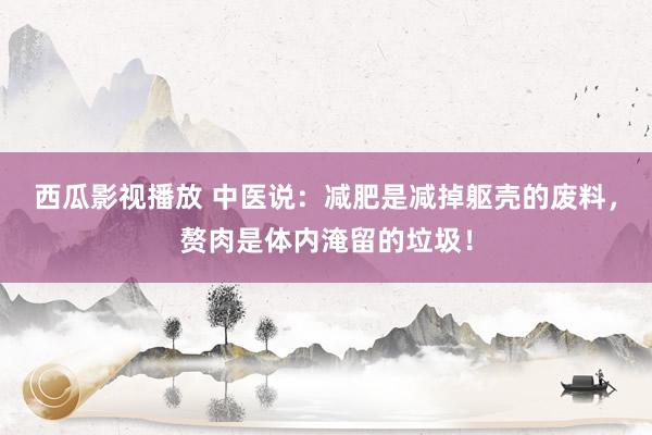 西瓜影视播放 中医说：减肥是减掉躯壳的废料，赘肉是体内淹留的垃圾！