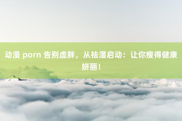 动漫 porn 告别虚胖，从祛湿启动：让你瘦得健康妍丽！