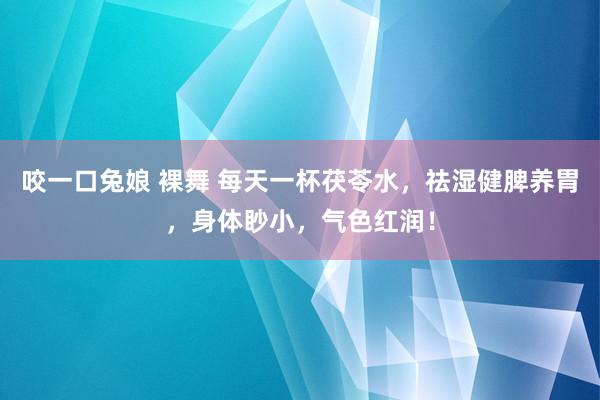 咬一口兔娘 裸舞 每天一杯茯苓水，祛湿健脾养胃，身体眇小，气色红润！