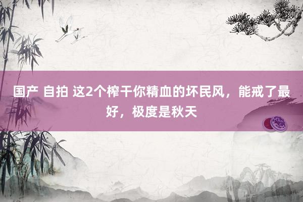 国产 自拍 这2个榨干你精血的坏民风，能戒了最好，极度是秋天