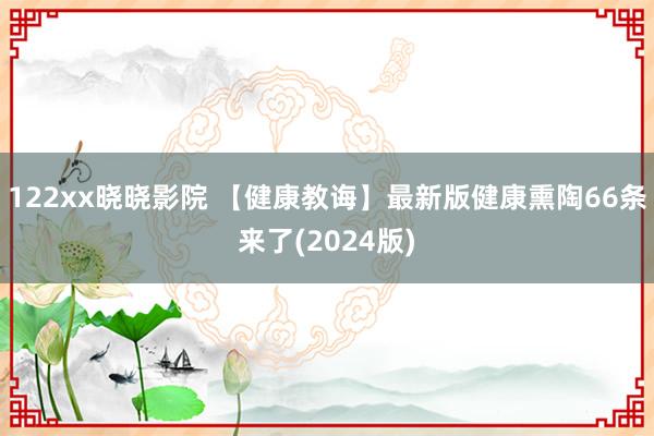 122xx晓晓影院 【健康教诲】最新版健康熏陶66条来了(2024版)