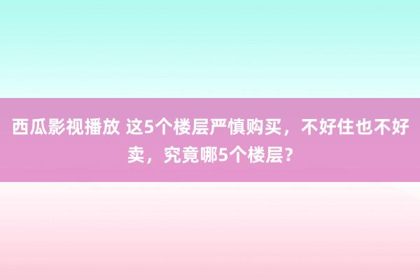 西瓜影视播放 这5个楼层严慎购买，不好住也不好卖，究竟哪5个楼层？