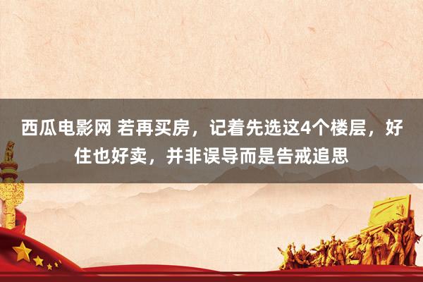 西瓜电影网 若再买房，记着先选这4个楼层，好住也好卖，并非误导而是告戒追思