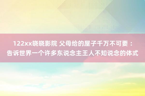 122xx晓晓影院 父母给的屋子千万不可要 ：告诉世界一个许多东说念主王人不知说念的体式