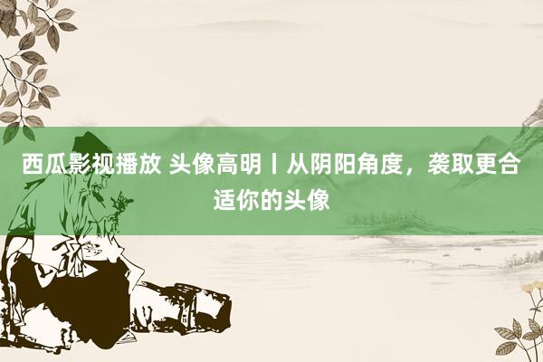 西瓜影视播放 头像高明丨从阴阳角度，袭取更合适你的头像