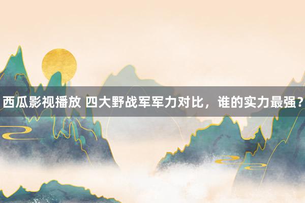 西瓜影视播放 四大野战军军力对比，谁的实力最强？