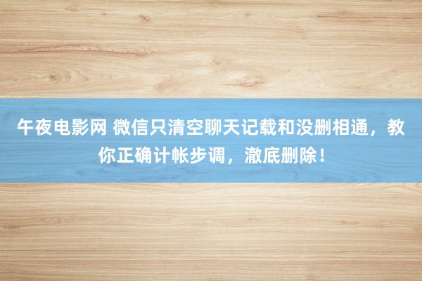 午夜电影网 微信只清空聊天记载和没删相通，教你正确计帐步调，澈底删除！