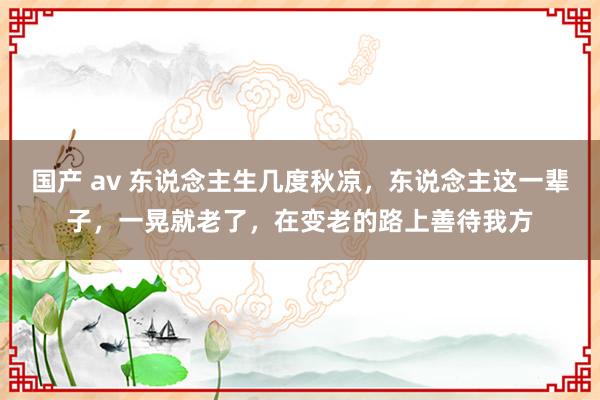 国产 av 东说念主生几度秋凉，东说念主这一辈子，一晃就老了，在变老的路上善待我方