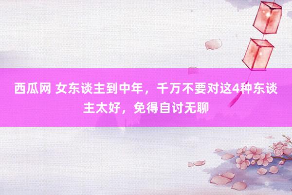 西瓜网 女东谈主到中年，千万不要对这4种东谈主太好，免得自讨无聊