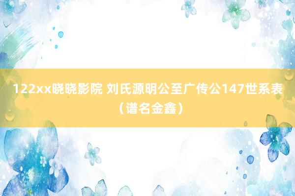 122xx晓晓影院 刘氏源明公至广传公147世系表（谱名金鑫）