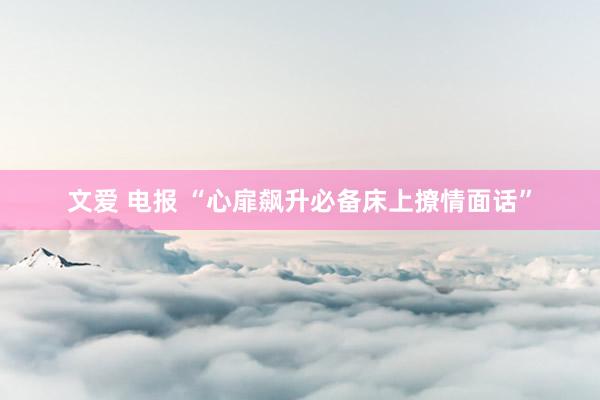 文爱 电报 “心扉飙升必备床上撩情面话”