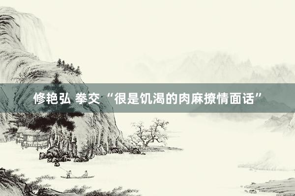 修艳弘 拳交 “很是饥渴的肉麻撩情面话”