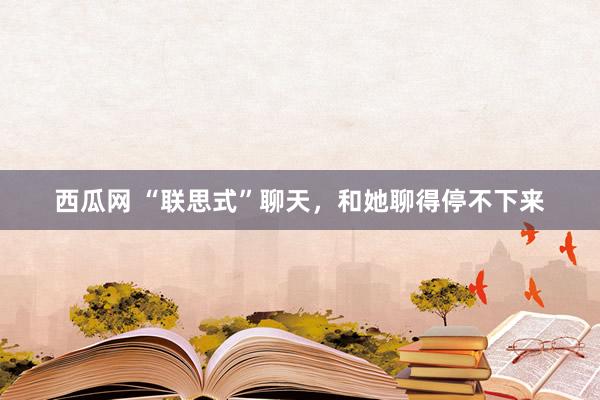 西瓜网 “联思式”聊天，和她聊得停不下来