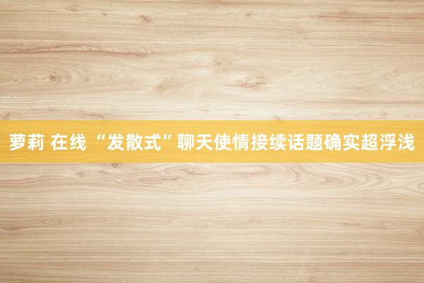 萝莉 在线 “发散式”聊天使情接续话题确实超浮浅