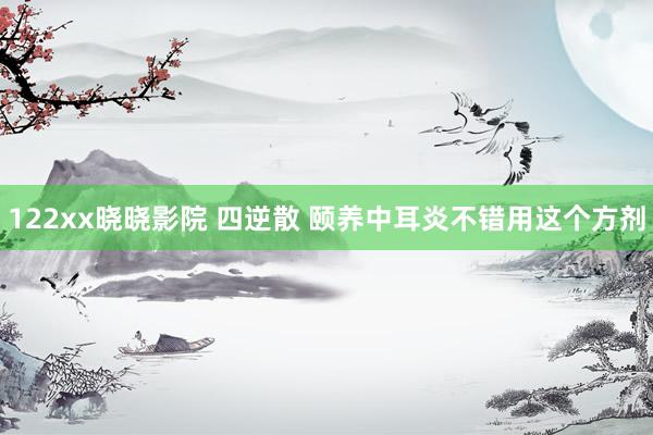 122xx晓晓影院 四逆散 颐养中耳炎不错用这个方剂