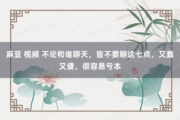 麻豆 视频 不论和谁聊天，皆不要聊这七点，又蠢又傻，很容易亏本