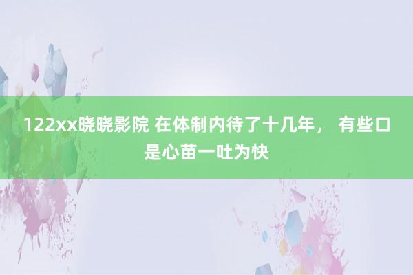 122xx晓晓影院 在体制内待了十几年， 有些口是心苗一吐为快