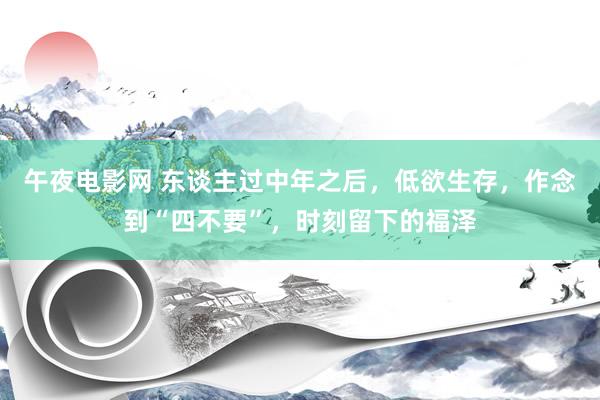 午夜电影网 东谈主过中年之后，低欲生存，作念到“四不要”，时刻留下的福泽