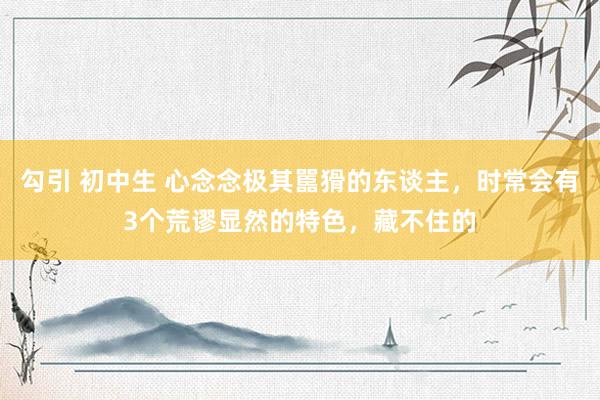 勾引 初中生 心念念极其嚚猾的东谈主，时常会有3个荒谬显然的特色，藏不住的