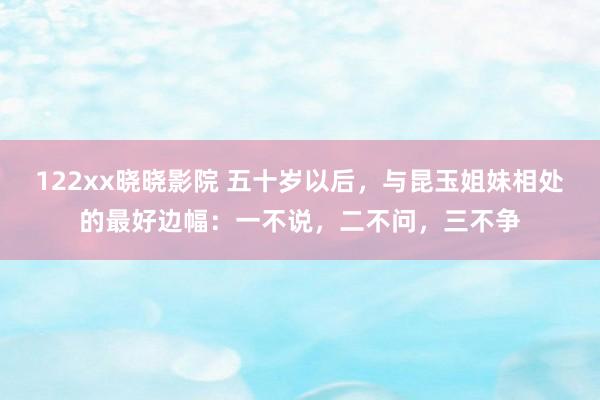 122xx晓晓影院 五十岁以后，与昆玉姐妹相处的最好边幅：一不说，二不问，三不争