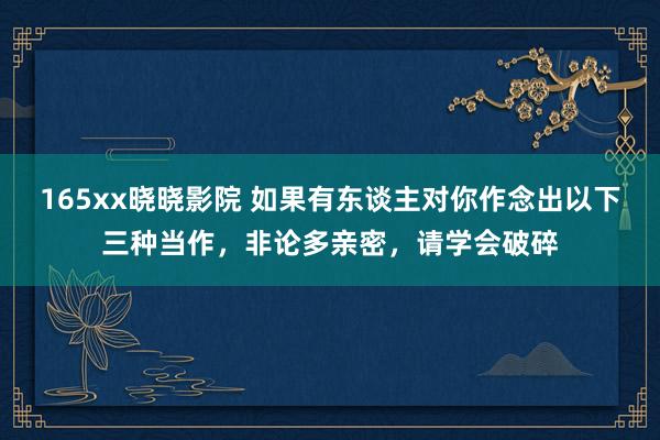 165xx晓晓影院 如果有东谈主对你作念出以下三种当作，非论多亲密，请学会破碎