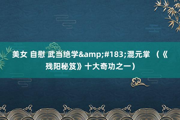 美女 自慰 武当绝学&#183;混元掌 （《残阳秘笈》十大奇功之一）