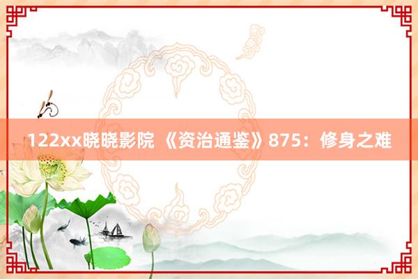 122xx晓晓影院 《资治通鉴》875：修身之难