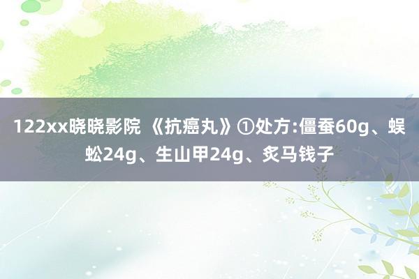 122xx晓晓影院 《抗癌丸》①处方:僵蚕60g、蜈蚣24g、生山甲24g、炙马钱子