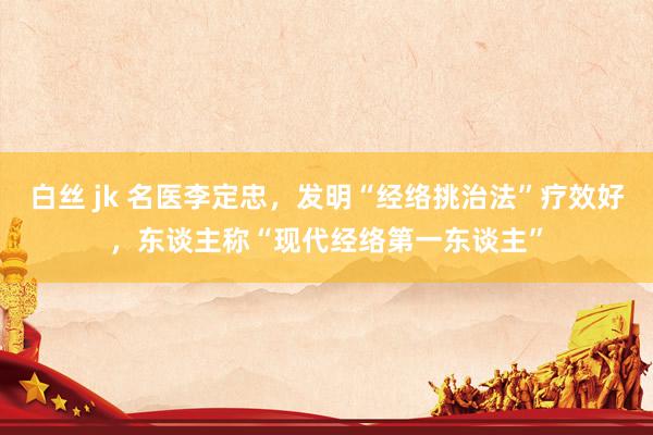 白丝 jk 名医李定忠，发明“经络挑治法”疗效好，东谈主称“现代经络第一东谈主”