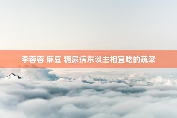 李蓉蓉 麻豆 糖尿病东谈主相宜吃的蔬菜
