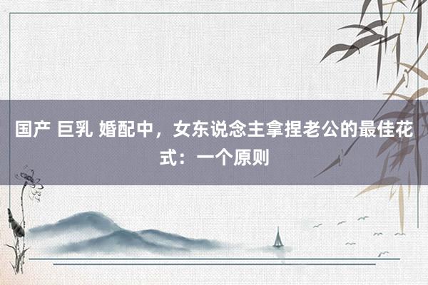 国产 巨乳 婚配中，女东说念主拿捏老公的最佳花式：一个原则