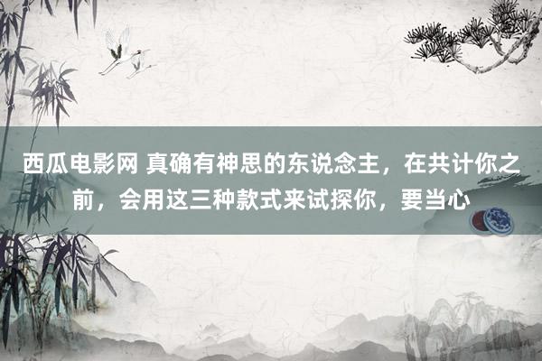西瓜电影网 真确有神思的东说念主，在共计你之前，会用这三种款式来试探你，要当心