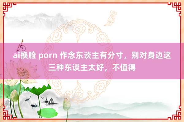 ai换脸 porn 作念东谈主有分寸，别对身边这三种东谈主太好，不值得