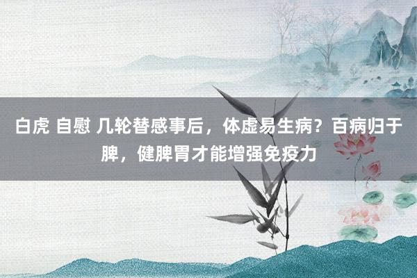 白虎 自慰 几轮替感事后，体虚易生病？百病归于脾，健脾胃才能增强免疫力